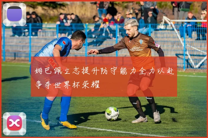 姆巴佩立志提升防守能力全力以赴争夺世界杯荣耀