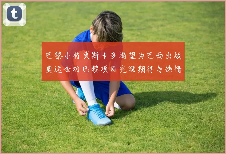 巴黎小将莫斯卡多渴望为巴西出战奥运会对巴黎项目充满期待与热情