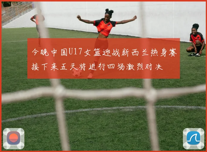 今晚中国U17女篮迎战新西兰热身赛接下来五天将进行四场激烈对决