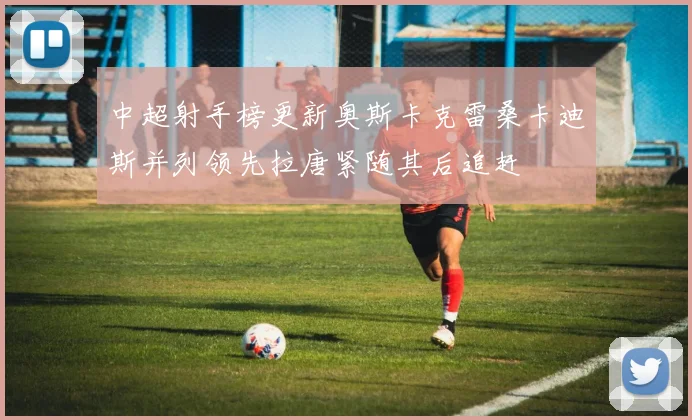 中超射手榜更新奥斯卡克雷桑卡迪斯并列领先拉唐紧随其后追赶