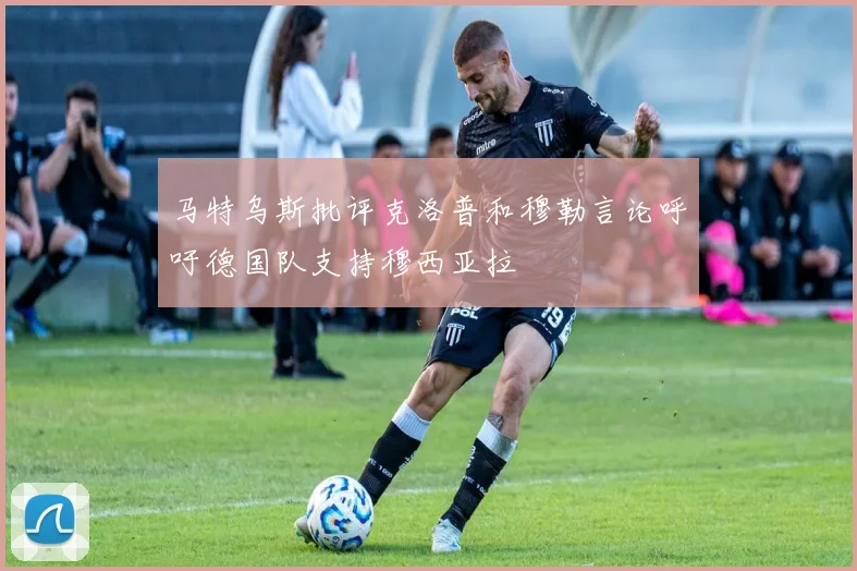 马特乌斯批评克洛普和穆勒言论呼吁德国队支持穆西亚拉
