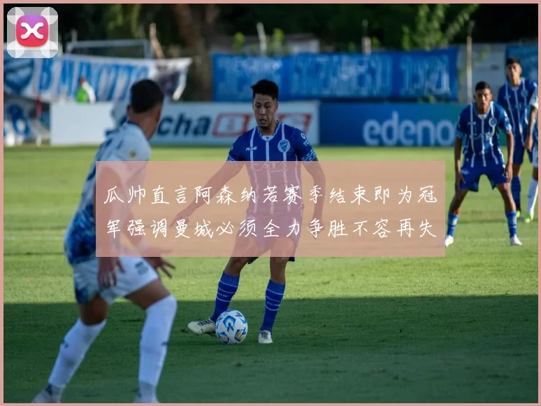 瓜帅直言阿森纳若赛季结束即为冠军强调曼城必须全力争胜不容再失分