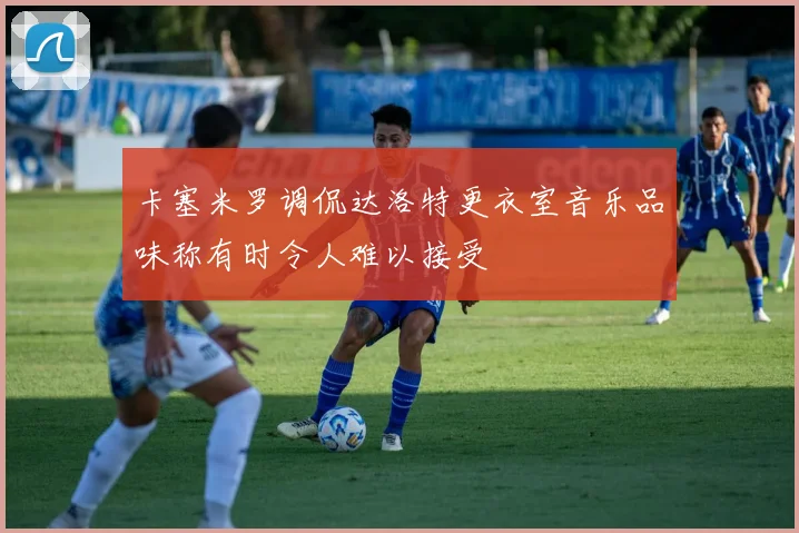 卡塞米罗调侃达洛特更衣室音乐品味称有时令人难以接受