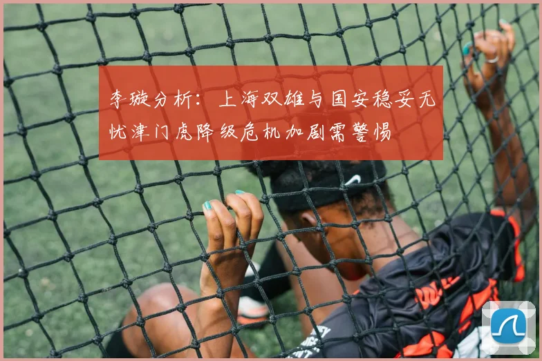 李璇分析：上海双雄与国安稳妥无忧津门虎降级危机加剧需警惕