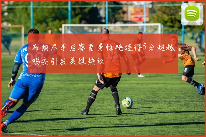 布朗尼季后赛首秀惊艳连得5分超越锡安引发美媒热议