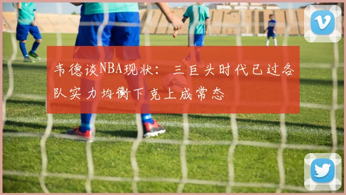 韦德谈NBA现状：三巨头时代已过各队实力均衡下克上成常态