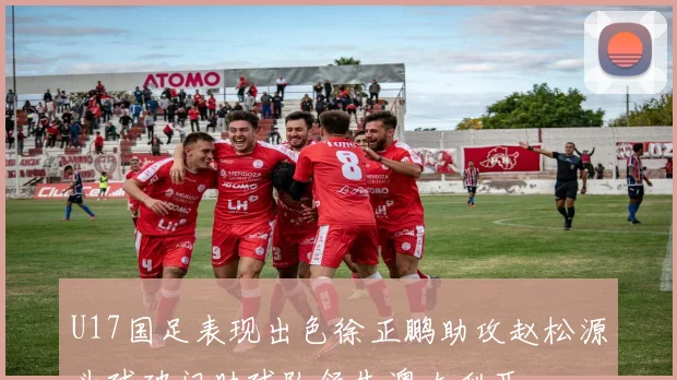 U17国足表现出色徐正鹏助攻赵松源头球破门助球队领先澳大利亚