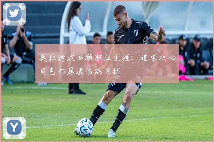 奥拉迪波回顾职业生涯：追求核心角色却屡遭伤病困扰
