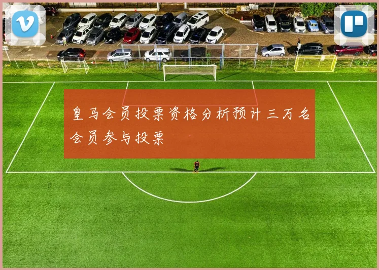 皇马会员投票资格分析预计三万名会员参与投票