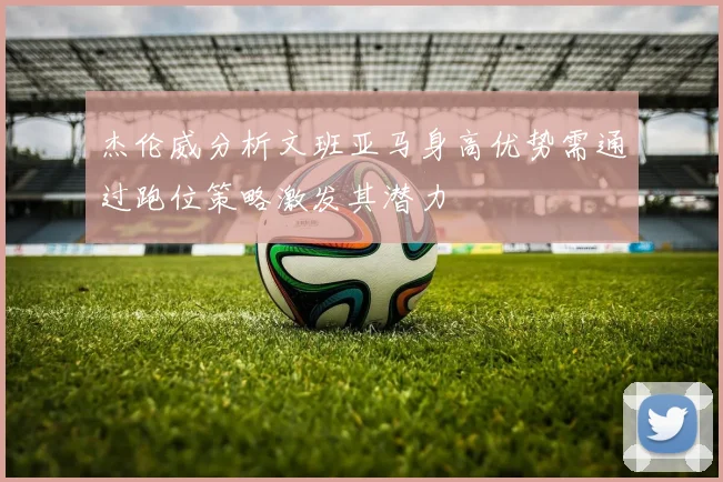 杰伦威分析文班亚马身高优势需通过跑位策略激发其潜力