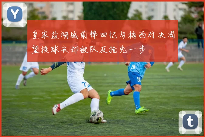 皇家盐湖城前锋回忆与梅西对决渴望换球衣却被队友抢先一步