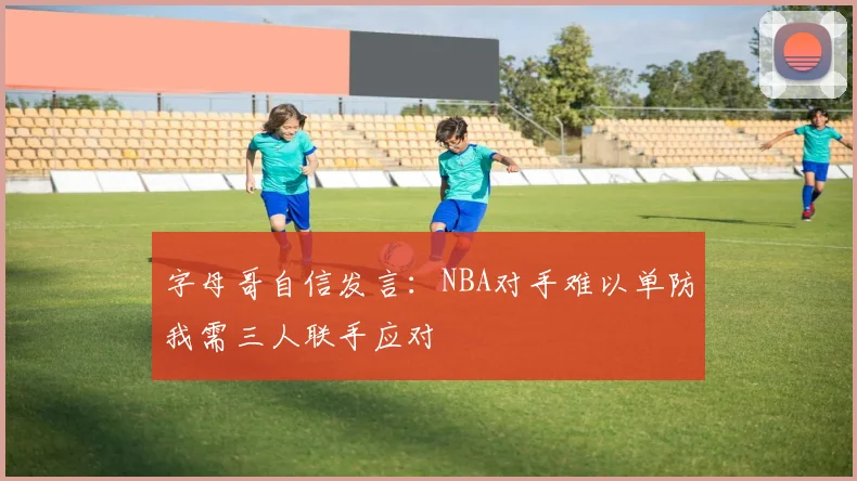 字母哥自信发言：NBA对手难以单防我需三人联手应对