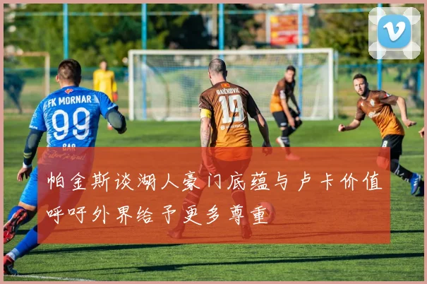 帕金斯谈湖人豪门底蕴与卢卡价值呼吁外界给予更多尊重