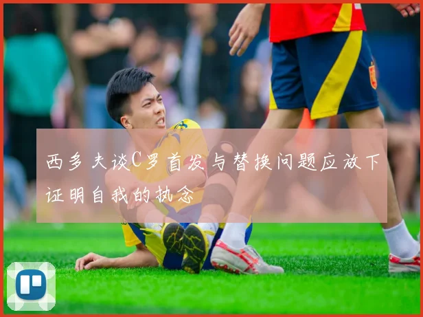西多夫谈C罗首发与替换问题应放下证明自我的执念