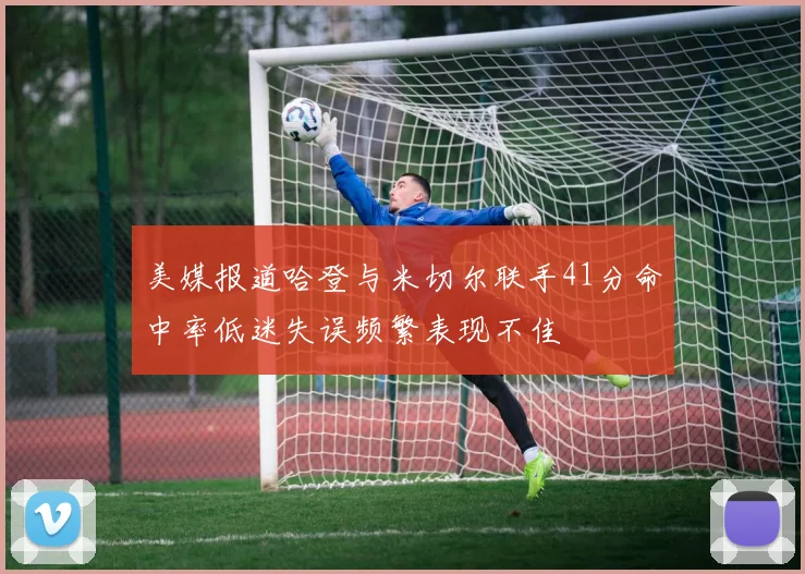 美媒报道哈登与米切尔联手41分命中率低迷失误频繁表现不佳