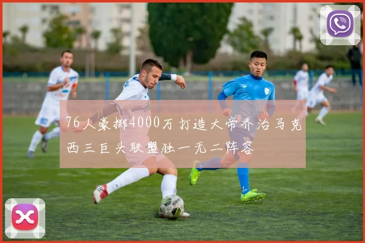76人豪掷4000万打造大帝乔治马克西三巨头联盟独一无二阵容