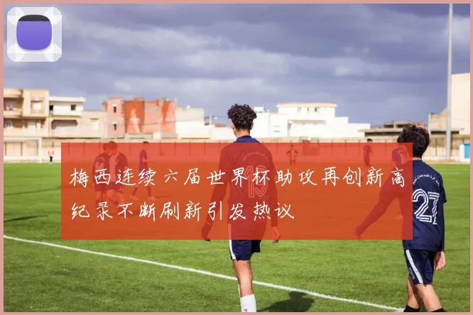 梅西连续六届世界杯助攻再创新高纪录不断刷新引发热议