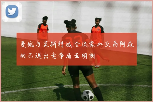 曼城与莱斯特城洽谈蒙加交易阿森纳已退出竞争局面明朗