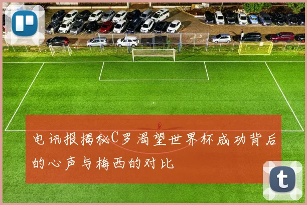 电讯报揭秘C罗渴望世界杯成功背后的心声与梅西的对比
