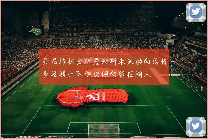 丹尼格林分析詹姆斯未来动向或将重返骑士队但仍倾向留在湖人