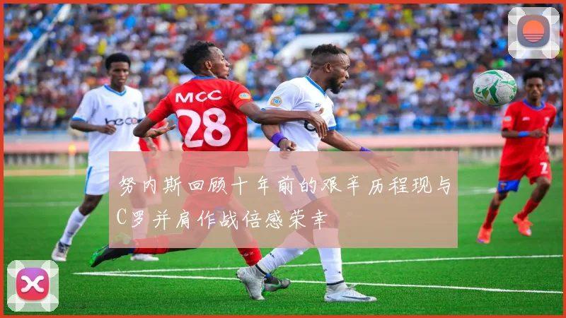 努内斯回顾十年前的艰辛历程现与C罗并肩作战倍感荣幸