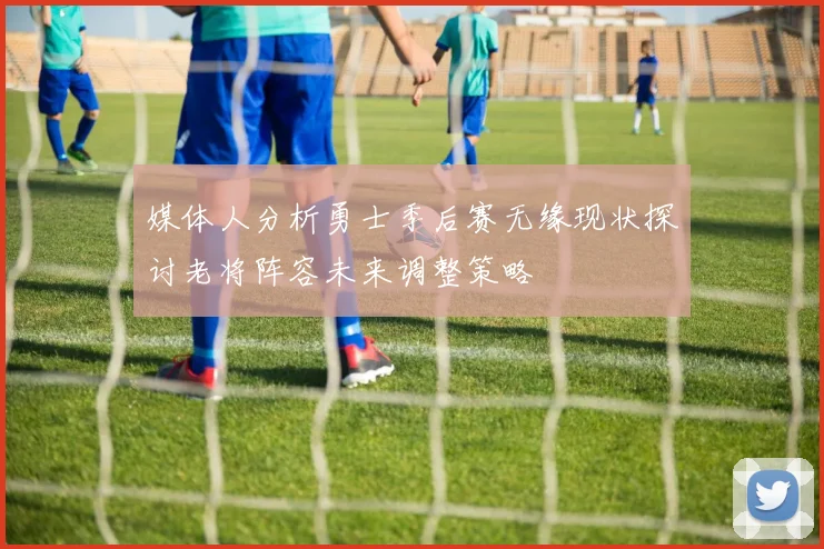 媒体人分析勇士季后赛无缘现状探讨老将阵容未来调整策略