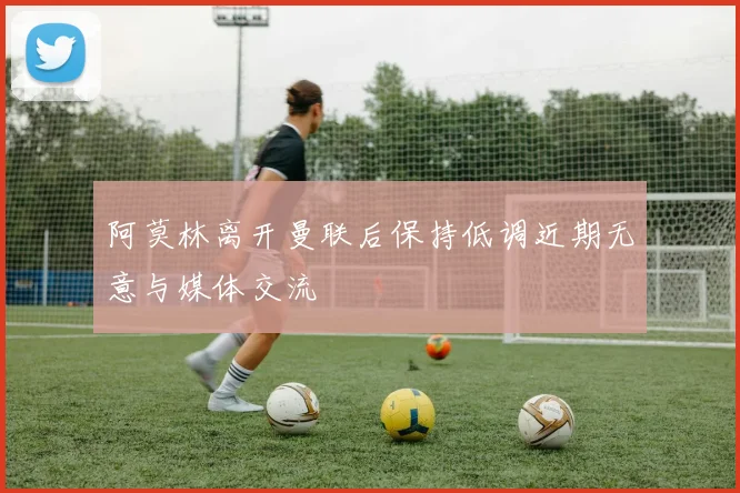 阿莫林离开曼联后保持低调近期无意与媒体交流
