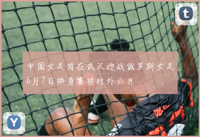 中国女足将在武汉迎战俄罗斯女足6月7日热身赛将对外公开
