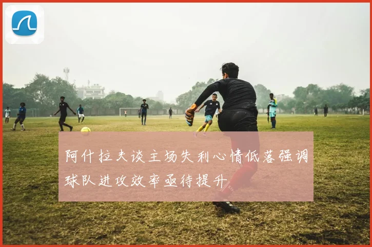 阿什拉夫谈主场失利心情低落强调球队进攻效率亟待提升