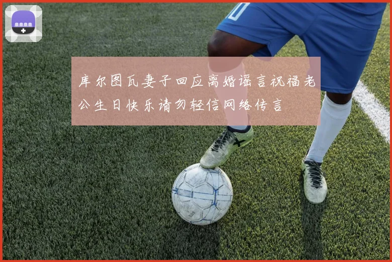 库尔图瓦妻子回应离婚谣言祝福老公生日快乐请勿轻信网络传言